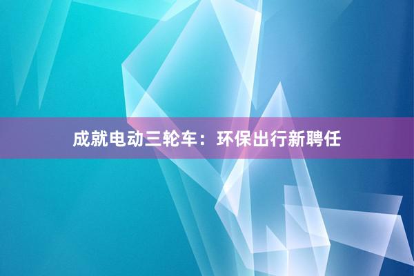 成就电动三轮车：环保出行新聘任