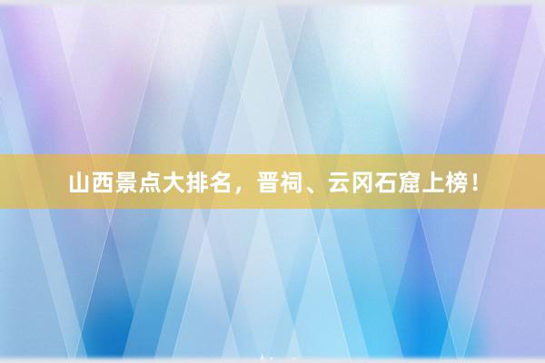 山西景点大排名，晋祠、云冈石窟上榜！