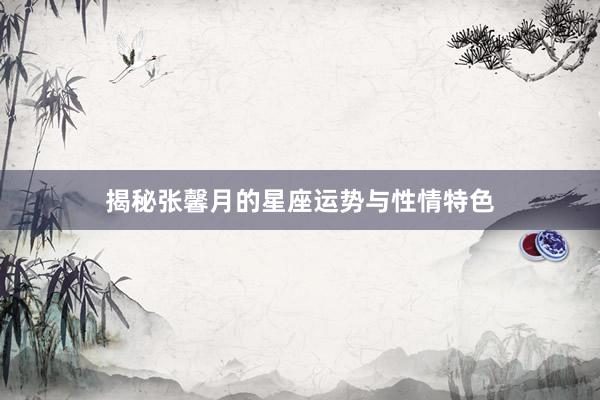 揭秘张馨月的星座运势与性情特色