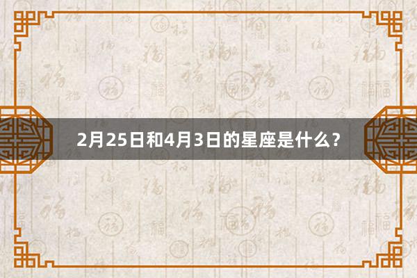 2月25日和4月3日的星座是什么？